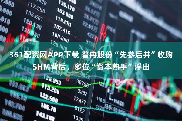 361配资网APP下载 普冉股份“先参后并”收购SHM背后，多位“资本熟手”浮出