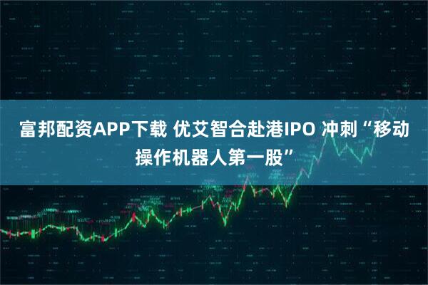 富邦配资APP下载 优艾智合赴港IPO 冲刺“移动操作机器人第一股”