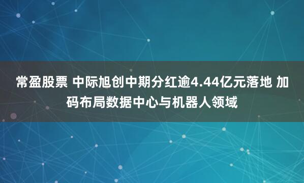 常盈股票 中际旭创中期分红逾4.44亿元落地 加码布局数据中心与机器人领域