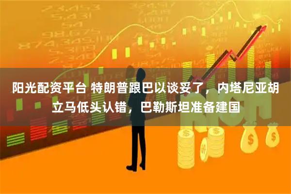 阳光配资平台 特朗普跟巴以谈妥了，内塔尼亚胡立马低头认错，巴勒斯坦准备建国
