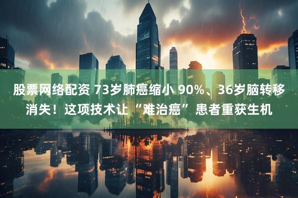 股票网络配资 73岁肺癌缩小 90%、36岁脑转移消失！这项技术让 “难治癌” 患者重获生机