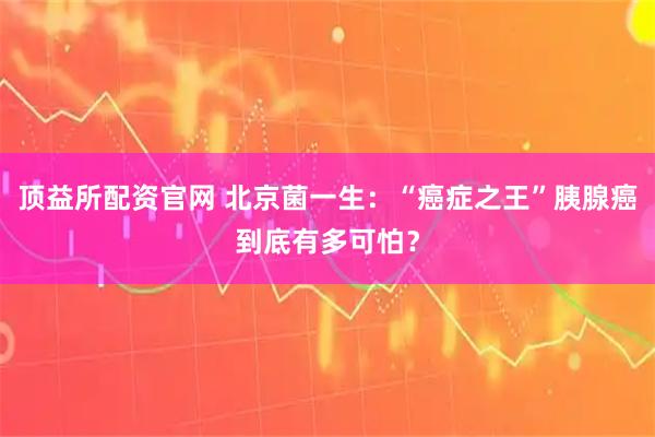 顶益所配资官网 北京菌一生：“癌症之王”胰腺癌到底有多可怕？
