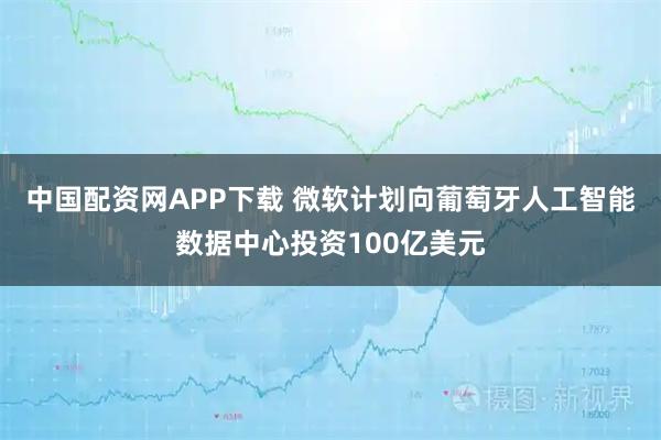 中国配资网APP下载 微软计划向葡萄牙人工智能数据中心投资100亿美元
