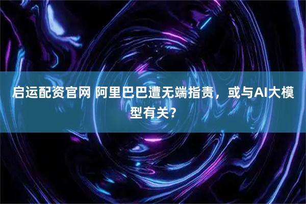 启运配资官网 阿里巴巴遭无端指责,或与AI大模型有关?