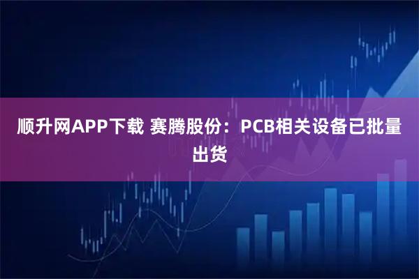 顺升网APP下载 赛腾股份：PCB相关设备已批量出货