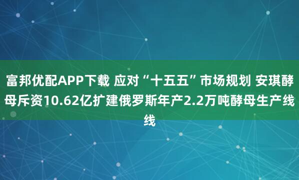 富邦优配APP下载 应对“十五五”市场规划 安琪酵母斥资10.62亿扩建俄罗斯年产2.2万吨酵母生产线