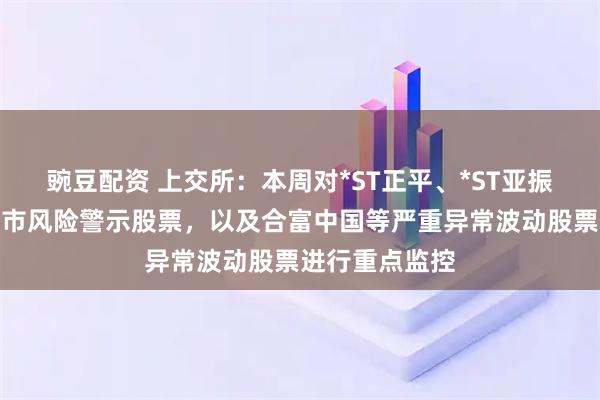 豌豆配资 上交所：本周对*ST正平、*ST亚振等异常波动退市风险警示股票，以及合富中国等严重异常波动股票进行重点监控