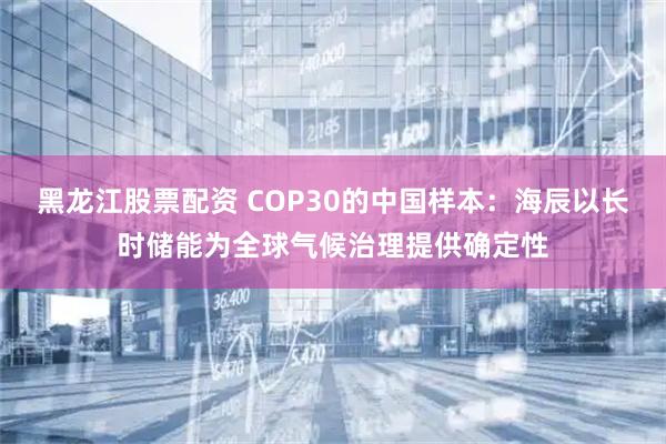 黑龙江股票配资 COP30的中国样本：海辰以长时储能为全球气候治理提供确定性