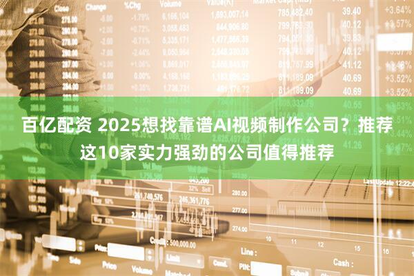 百亿配资 2025想找靠谱AI视频制作公司?推荐这10家实力强劲的公司值得推荐