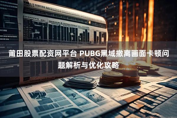 莆田股票配资网平台 PUBG黑域撤离画面卡顿问题解析与优化攻略