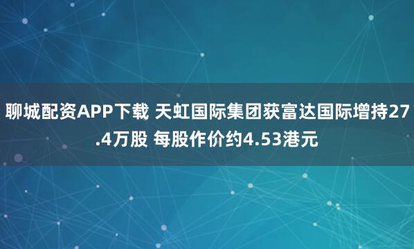 聊城配资APP下载 天虹国际集团获富达国际增持27.4万股 每股作价约4.53港元