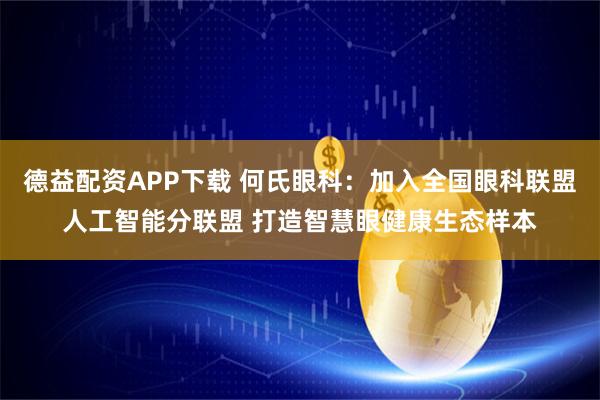 德益配资APP下载 何氏眼科：加入全国眼科联盟人工智能分联盟 打造智慧眼健康生态样本