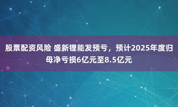 股票配资风险 盛新锂能发预亏，预计2025年度归母净亏损6亿元至8.5亿元