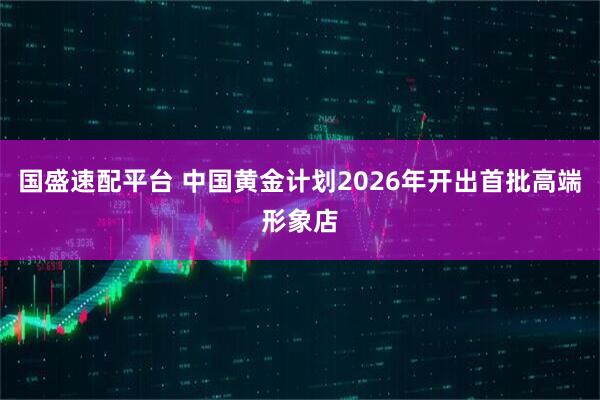 国盛速配平台 中国黄金计划2026年开出首批高端形象店