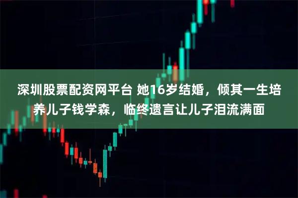 深圳股票配资网平台 她16岁结婚，倾其一生培养儿子钱学森，临终遗言让儿子泪流满面