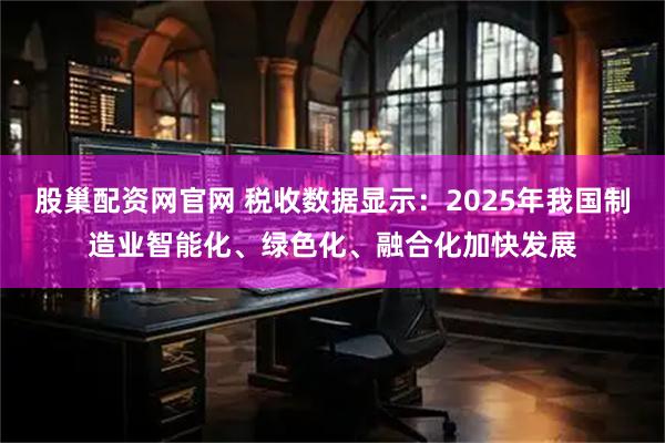 股巢配资网官网 税收数据显示：2025年我国制造业智能化、绿色化、融合化加快发展