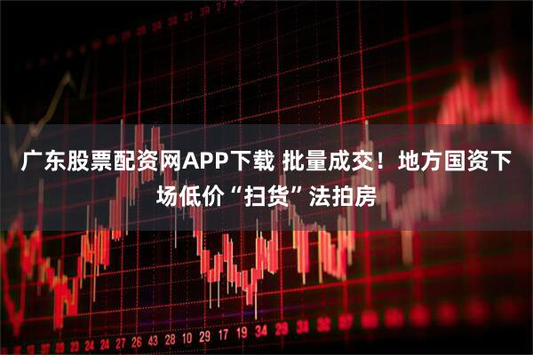 广东股票配资网APP下载 批量成交！地方国资下场低价“扫货”法拍房