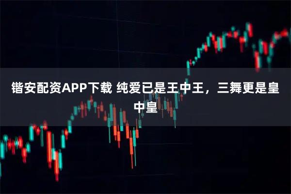 锴安配资APP下载 纯爱已是王中王，三舞更是皇中皇