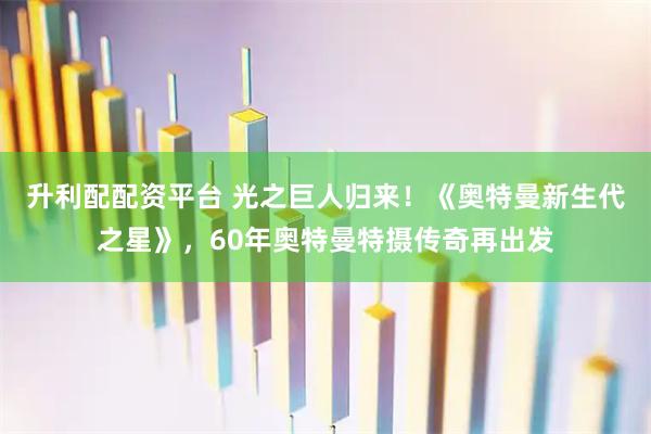 升利配配资平台 光之巨人归来！《奥特曼新生代之星》，60年奥特曼特摄传奇再出发