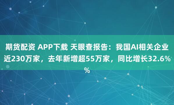 期货配资 APP下载 天眼查报告：我国AI相关企业近230万家，去年新增超55万家，同比增长32.6%
