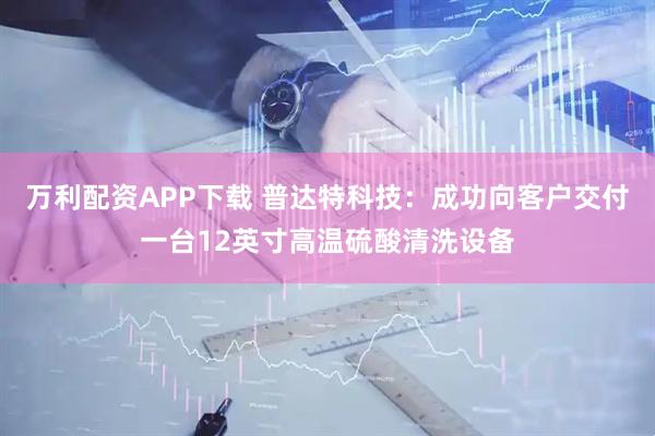 万利配资APP下载 普达特科技：成功向客户交付一台12英寸高温硫酸清洗设备