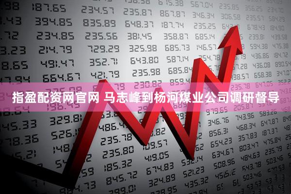 指盈配资网官网 马志峰到杨河煤业公司调研督导