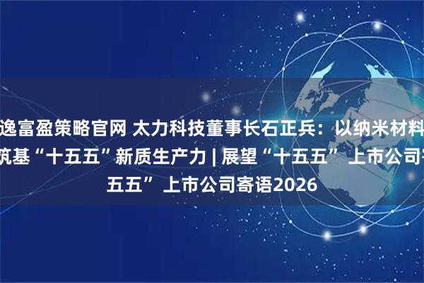 逸富盈策略官网 太力科技董事长石正兵：以纳米材料之“力” 筑基“十五五”新质生产力 | 展望“十五五” 上市公司寄语2026