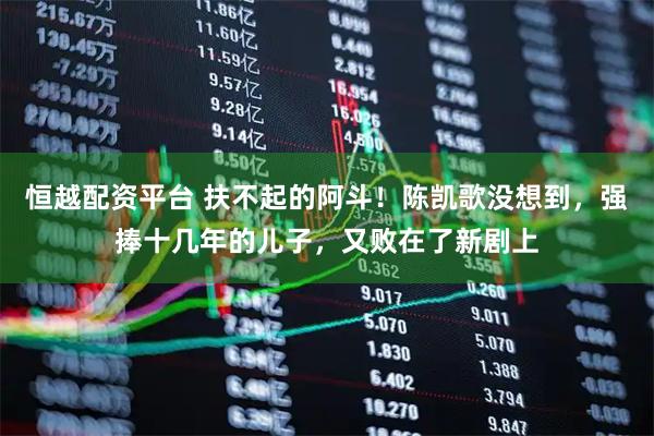 恒越配资平台 扶不起的阿斗！陈凯歌没想到，强捧十几年的儿子，又败在了新剧上
