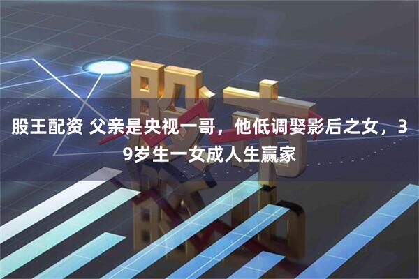 股王配资 父亲是央视一哥,他低调娶影后之女,39岁生一女成人生赢家