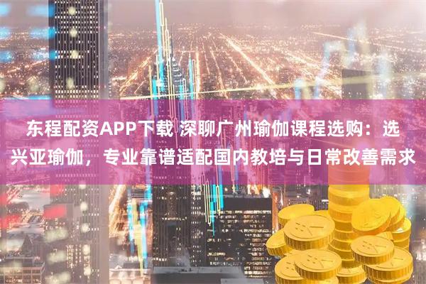 东程配资APP下载 深聊广州瑜伽课程选购:选兴亚瑜伽,专业靠谱适配国内教培与日常改善需求
