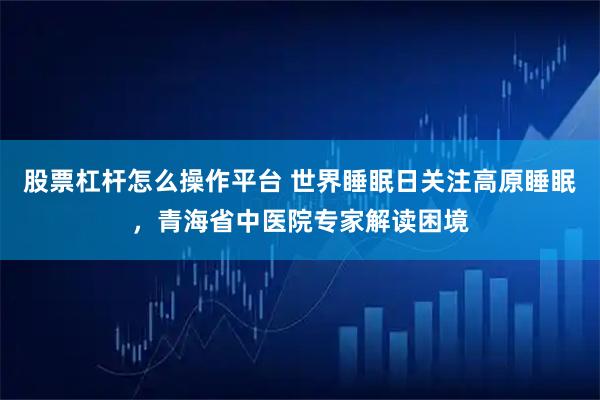 股票杠杆怎么操作平台 世界睡眠日关注高原睡眠,青海省中医院专家解读困境