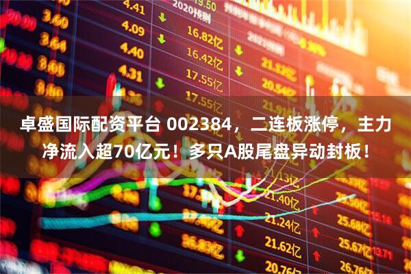 卓盛国际配资平台 002384，二连板涨停，主力净流入超70亿元！多只A股尾盘异动封板！