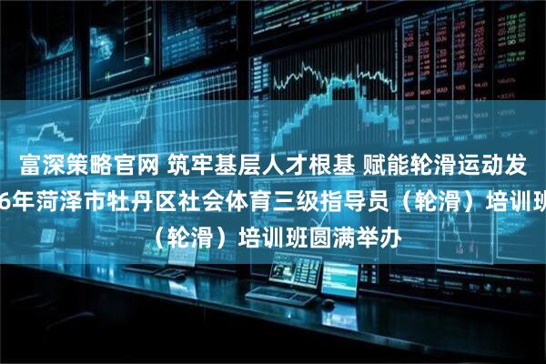 富深策略官网 筑牢基层人才根基 赋能轮滑运动发展——2026年菏泽市牡丹区社会体育三级指导员（轮滑）培训班圆满举办