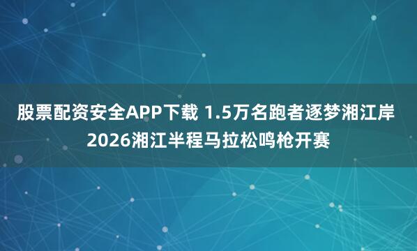 股票配资安全APP下载 1.5万名跑者逐梦湘江岸 2026湘江半程马拉松鸣枪开赛