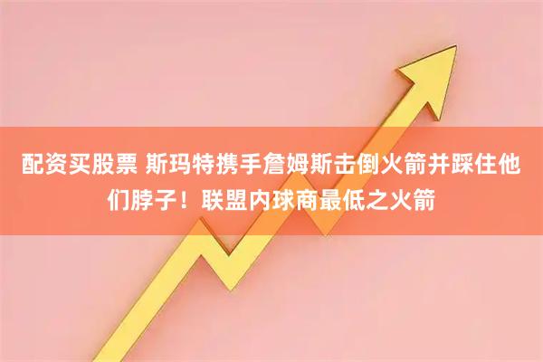 配资买股票 斯玛特携手詹姆斯击倒火箭并踩住他们脖子！联盟内球商最低之火箭