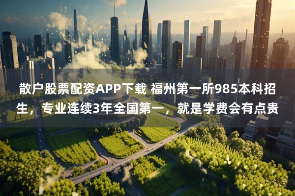 散户股票配资APP下载 福州第一所985本科招生，专业连续3年全国第一，就是学费会有点贵