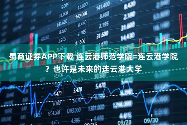 蜀商证券APP下载 连云港师范学院=连云港学院？也许是未来的连云港大学
