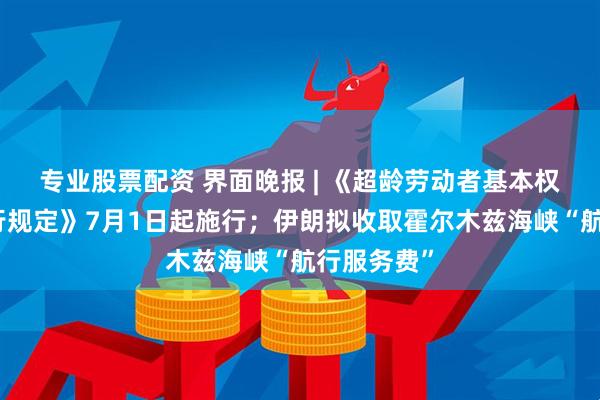 专业股票配资 界面晚报 | 《超龄劳动者基本权益保障暂行规定》7月1日起施行；伊朗拟收取霍尔木兹海峡“航行服务费”