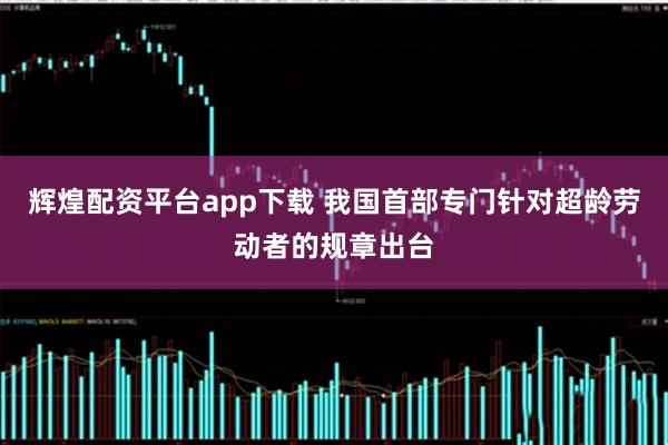 辉煌配资平台app下载 我国首部专门针对超龄劳动者的规章出台